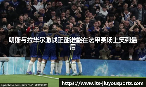 朗斯与拉华尔激战正酣谁能在法甲赛场上笑到最后