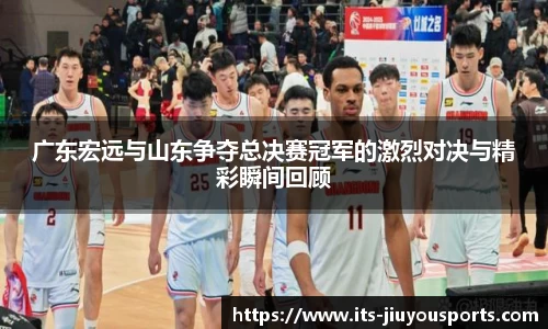 广东宏远与山东争夺总决赛冠军的激烈对决与精彩瞬间回顾