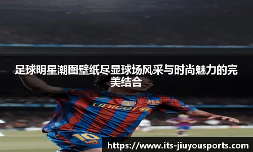 足球明星潮图壁纸尽显球场风采与时尚魅力的完美结合